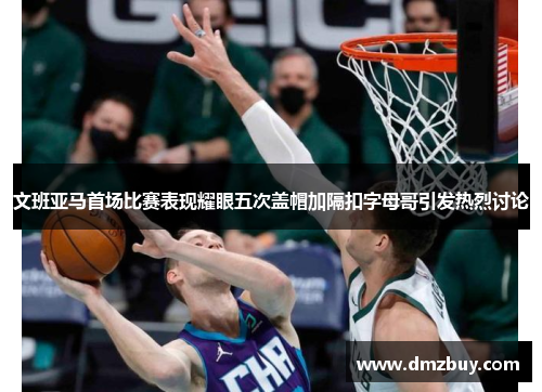 文班亚马首场比赛表现耀眼五次盖帽加隔扣字母哥引发热烈讨论