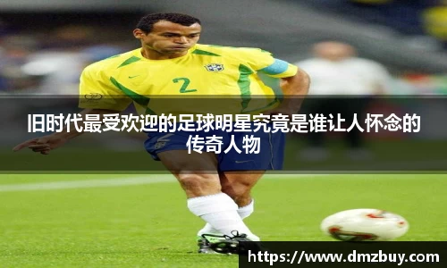 旧时代最受欢迎的足球明星究竟是谁让人怀念的传奇人物